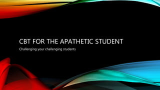 CBT FOR THE APATHETIC STUDENT
Challenging your challenging students
 
