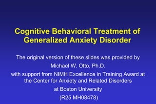 Cognitive Behavioral Treatment of
Generalized Anxiety Disorder
The original version of these slides was provided by
Michael W. Otto, Ph.D.
with support from NIMH Excellence in Training Award at
the Center for Anxiety and Related Disorders
at Boston University
(R25 MH08478)
 