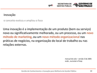 inovação  Uma inovação é a implementação de um produto (bem ou serviço) novo ou significativamente melhorado, ou um processo, ou um  novo método de marketing , ou um  novo método organizacional  nas práticas de negócios, na organização do local de trabalho ou nas relações externas.  manual de oslo – versão 3 de 2005 ocde , eurostat e finep o conceito evoluiu e ampliou o foco 
