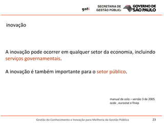 inovação  A inovação pode ocorrer em qualquer setor da economia, incluindo  serviços governamentais . A inovação é também importante para o  setor público . manual de oslo – versão 3 de 2005 ocde , eurostat e finep 
