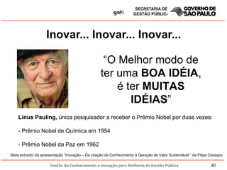 Inovar... Inovar... Inovar... “ O Melhor modo de ter uma  BOA IDÉIA , é ter  MUITAS IDÉIAS ” Linus Pauling,  única pesquisador a receber o Prêmio Nobel por duas vezes: - Prêmio Nobel de Química em 1954   - Prêmio Nobel da Paz em 1962 Slide extraído da apresentação “Inovação – Da criação de Conhecimento à Geração de Valor Sustentável ” de Filipe Cassapo 