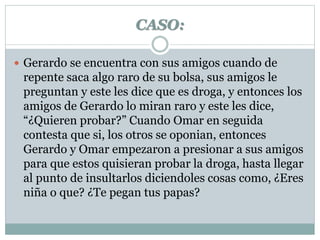 CASO: 
 Gerardo se encuentra con sus amigos cuando de 
repente saca algo raro de su bolsa, sus amigos le 
preguntan y este les dice que es droga, y entonces los 
amigos de Gerardo lo miran raro y este les dice, 
“¿Quieren probar?” Cuando Omar en seguida 
contesta que si, los otros se oponian, entonces 
Gerardo y Omar empezaron a presionar a sus amigos 
para que estos quisieran probar la droga, hasta llegar 
al punto de insultarlos diciendoles cosas como, ¿Eres 
niña o que? ¿Te pegan tus papas? 
 