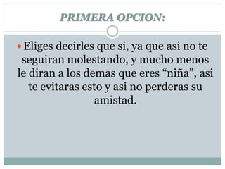 PRIMERA OPCION: 
 Eliges decirles que si, ya que asi no te 
seguiran molestando, y mucho menos 
le diran a los demas que eres “niña”, asi 
te evitaras esto y asi no perderas su 
amistad. 
 