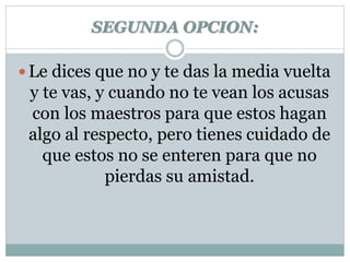 SEGUNDA OPCION: 
 Le dices que no y te das la media vuelta 
y te vas, y cuando no te vean los acusas 
con los maestros para que estos hagan 
algo al respecto, pero tienes cuidado de 
que estos no se enteren para que no 
pierdas su amistad. 
 