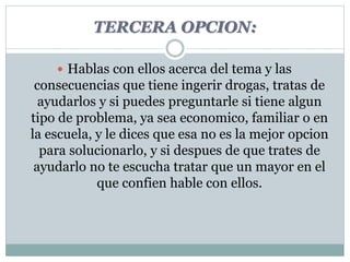 TERCERA OPCION: 
 Hablas con ellos acerca del tema y las 
consecuencias que tiene ingerir drogas, tratas de 
ayudarlos y si puedes preguntarle si tiene algun 
tipo de problema, ya sea economico, familiar o en 
la escuela, y le dices que esa no es la mejor opcion 
para solucionarlo, y si despues de que trates de 
ayudarlo no te escucha tratar que un mayor en el 
que confien hable con ellos. 
 