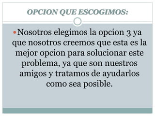 OPCION QUE ESCOGIMOS: 
Nosotros elegimos la opcion 3 ya 
que nosotros creemos que esta es la 
mejor opcion para solucionar este 
problema, ya que son nuestros 
amigos y tratamos de ayudarlos 
como sea posible. 
