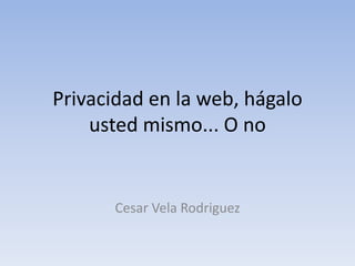 Privacidad en la web, hágalo
usted mismo... O no
Cesar Vela Rodriguez
 