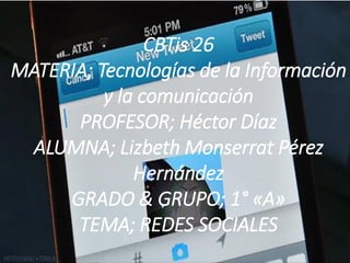 CBTis 26
MATERIA; Tecnologías de la Información
y la comunicación
PROFESOR; Héctor Díaz
ALUMNA; Lizbeth Monserrat Pérez
Hernández
GRADO & GRUPO; 1° «A»
TEMA; REDES SOCIALES

 
