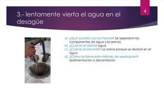 3.- lentamente vierta el agua en el 
desagüe 
a) ¿Qué sucedió con la mezcla? Se separaron los 
componentes (el agua y la arena) 
b) ¿Cuál es el soluto? agua 
c) ¿Cuál es el solvente? La arena porque se disolvió en el 
agua 
d) ¿Cómo se llama este método de separación? 
Sedimentación o decantación 
4 
 