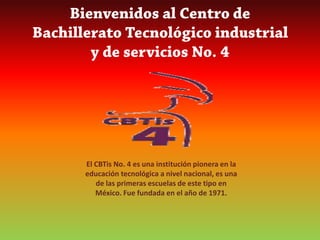 Bienvenidos al Centro de Bachillerato Tecnológico industrial y de servicios No. 4 El CBTis No. 4 es una institución pionera en la educación tecnológica a nivel nacional, es una de las primeras escuelas de este tipo en México. Fue fundada en el año de 1971. 