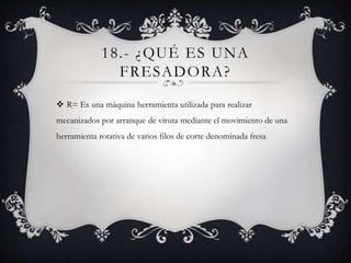 18.- ¿QUÉ ES UNA
FRESADORA?
 R= Es una máquina herramienta utilizada para realizar
mecanizados por arranque de viruta mediante el movimiento de una
herramienta rotativa de varios filos de corte denominada fresa
 
