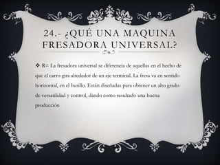 24.- ¿QUÉ UNA MAQUINA
FRESADORA UNIVERSAL?
 R= La fresadora universal se diferencia de aquellas en el hecho de
que el carro gira alrededor de un eje terminal. La fresa va en sentido
horizontal, en el husillo. Están diseñadas para obtener un alto grado
de versatilidad y control, dando como resultado una buena
producción
 