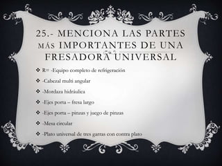 25.- MENCIONA LAS PARTES
MÁS IMPORTANTES DE UNA
FRESADORA UNIVERSAL
 R= -Equipo completo de refrigeración
 -Cabezal multi angular
 -Mordaza hidráulica
 -Ejes porta – fresa largo
 -Ejes porta – pinzas y juego de pinzas
 -Mesa circular
 -Plato universal de tres garras con contra plato
 