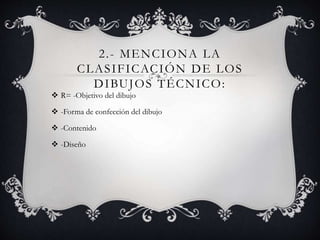 2.- MENCIONA LA
CLASIFICACIÓN DE LOS
DIBUJOS TÉCNICO:
 R= -Objetivo del dibujo
 -Forma de confección del dibujo
 -Contenido
 -Diseño
 