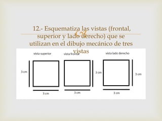 
12.- Esquematiza las vistas (frontal,
superior y lado derecho) que se
utilizan en el dibujo mecánico de tres
vistas
 
