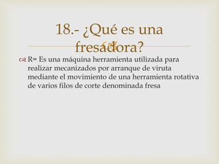 
 R= Es una máquina herramienta utilizada para
realizar mecanizados por arranque de viruta
mediante el movimiento de una herramienta rotativa
de varios filos de corte denominada fresa
18.- ¿Qué es una
fresadora?
 