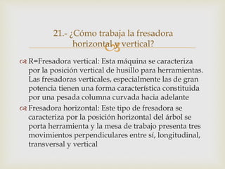 
 R=Fresadora vertical: Esta máquina se caracteriza
por la posición vertical de husillo para herramientas.
Las fresadoras verticales, especialmente las de gran
potencia tienen una forma característica constituida
por una pesada columna curvada hacia adelante
 Fresadora horizontal: Este tipo de fresadora se
caracteriza por la posición horizontal del árbol se
porta herramienta y la mesa de trabajo presenta tres
movimientos perpendiculares entre sí, longitudinal,
transversal y vertical
21.- ¿Cómo trabaja la fresadora
horizontal y vertical?
 