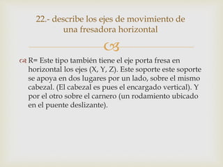 
 R= Este tipo también tiene el eje porta fresa en
horizontal los ejes (X, Y, Z). Este soporte este soporte
se apoya en dos lugares por un lado, sobre el mismo
cabezal. (El cabezal es pues el encargado vertical). Y
por el otro sobre el carnero (un rodamiento ubicado
en el puente deslizante).
22.- describe los ejes de movimiento de
una fresadora horizontal
 