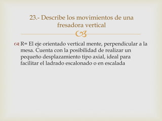 
 R= El eje orientado vertical mente, perpendicular a la
mesa. Cuenta con la posibilidad de realizar un
pequeño desplazamiento tipo axial, ideal para
facilitar el ladrado escalonado o en escalada
23.- Describe los movimientos de una
fresadora vertical
 