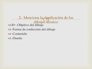 
 R= -Objetivo del dibujo
 -Forma de confección del dibujo
 -Contenido
 -Diseño
2.- Menciona la clasificación de los
dibujos técnico:
 
