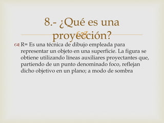 
 R= Es una técnica de dibujo empleada para
representar un objeto en una superficie. La figura se
obtiene utilizando líneas auxiliares proyectantes que,
partiendo de un punto denominado foco, reflejan
dicho objetivo en un plano; a modo de sombra
8.- ¿Qué es una
proyección?
 