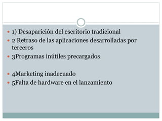  1) Desaparición del escritorio tradicional
 2 Retraso de las aplicaciones desarrolladas por
terceros
 3Programas inútiles precargados
 4Marketing inadecuado
 5Falta de hardware en el lanzamiento
 