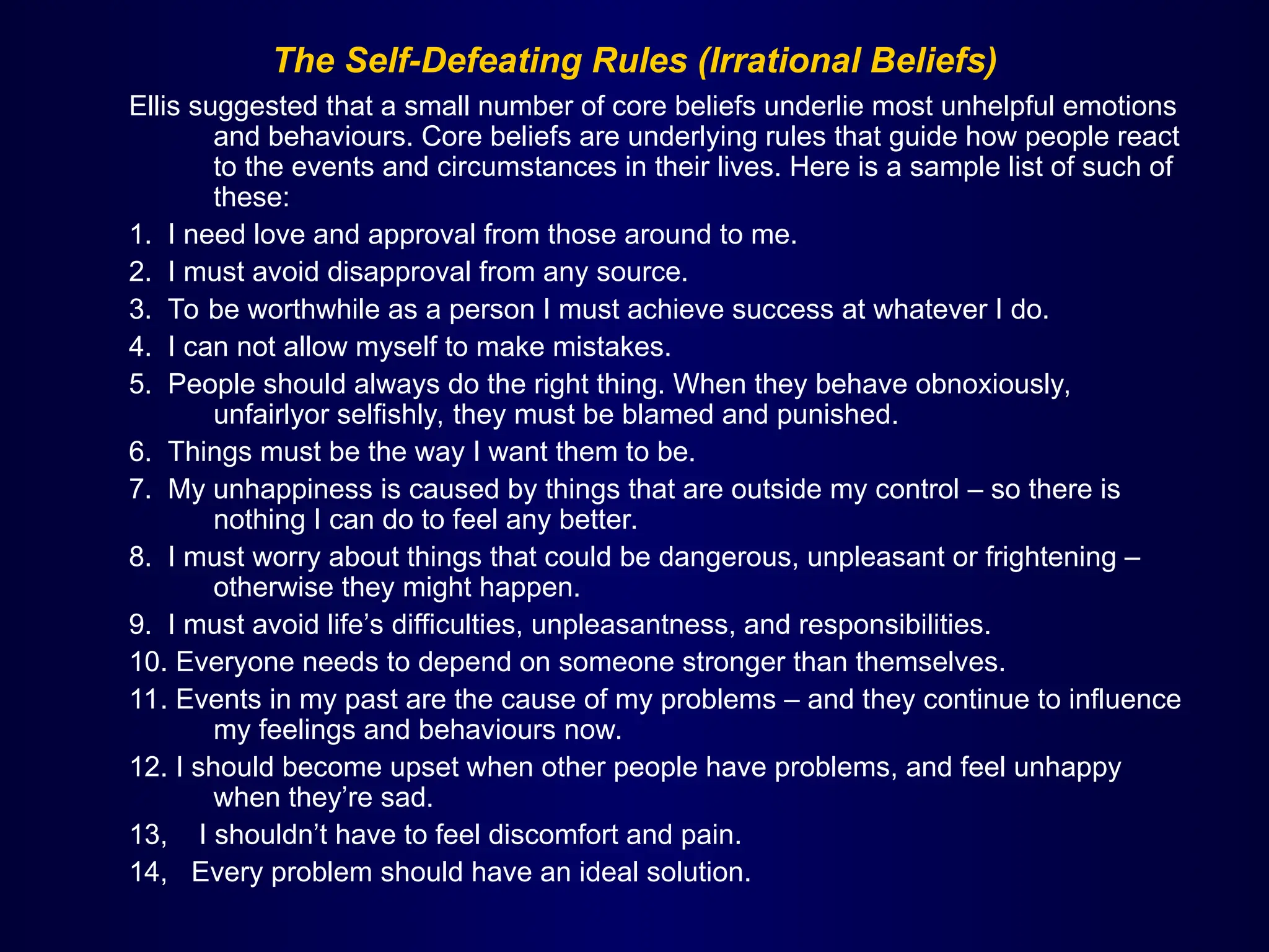 The Self-Defeating Rules (Irrational Beliefs)
Ellis suggested that a small number of core beliefs underlie most unhelpful emotions
and behaviours. Core beliefs are underlying rules that guide how people react
to the events and circumstances in their lives. Here is a sample list of such of
these:
1. I need love and approval from those around to me.
2. I must avoid disapproval from any source.
3. To be worthwhile as a person I must achieve success at whatever I do.
4. I can not allow myself to make mistakes.
5. People should always do the right thing. When they behave obnoxiously,
unfairlyor selfishly, they must be blamed and punished.
6. Things must be the way I want them to be.
7. My unhappiness is caused by things that are outside my control – so there is
nothing I can do to feel any better.
8. I must worry about things that could be dangerous, unpleasant or frightening –
otherwise they might happen.
9. I must avoid life’s difficulties, unpleasantness, and responsibilities.
10. Everyone needs to depend on someone stronger than themselves.
11. Events in my past are the cause of my problems – and they continue to influence
my feelings and behaviours now.
12. I should become upset when other people have problems, and feel unhappy
when they’re sad.
13, I shouldn’t have to feel discomfort and pain.
14, Every problem should have an ideal solution.
 