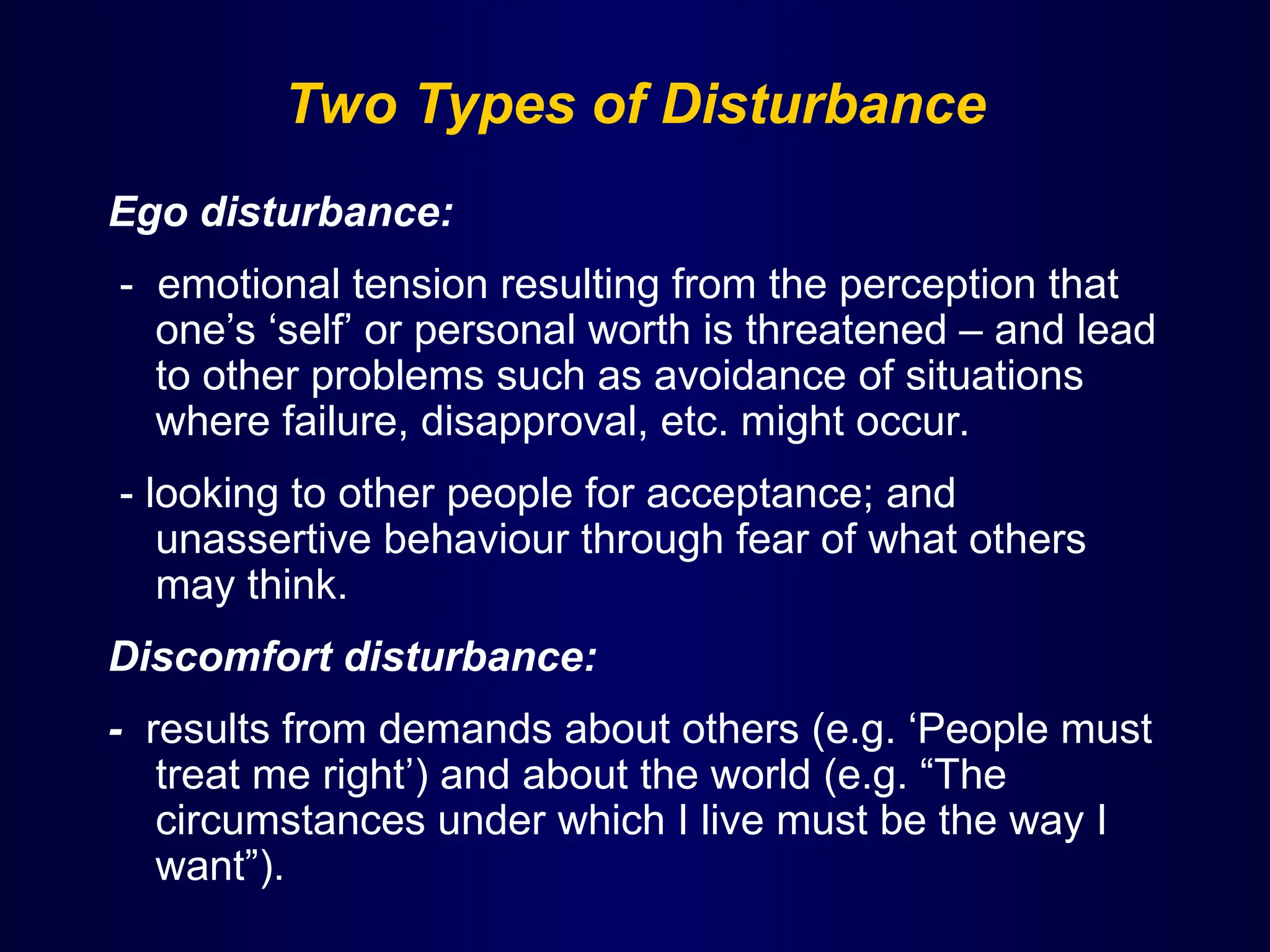 Two Types of Disturbance
Ego disturbance:
- emotional tension resulting from the perception that
one’s ‘self’ or personal worth is threatened – and lead
to other problems such as avoidance of situations
where failure, disapproval, etc. might occur.
- looking to other people for acceptance; and
unassertive behaviour through fear of what others
may think.
Discomfort disturbance:
- results from demands about others (e.g. ‘People must
treat me right’) and about the world (e.g. “The
circumstances under which I live must be the way I
want”).
 