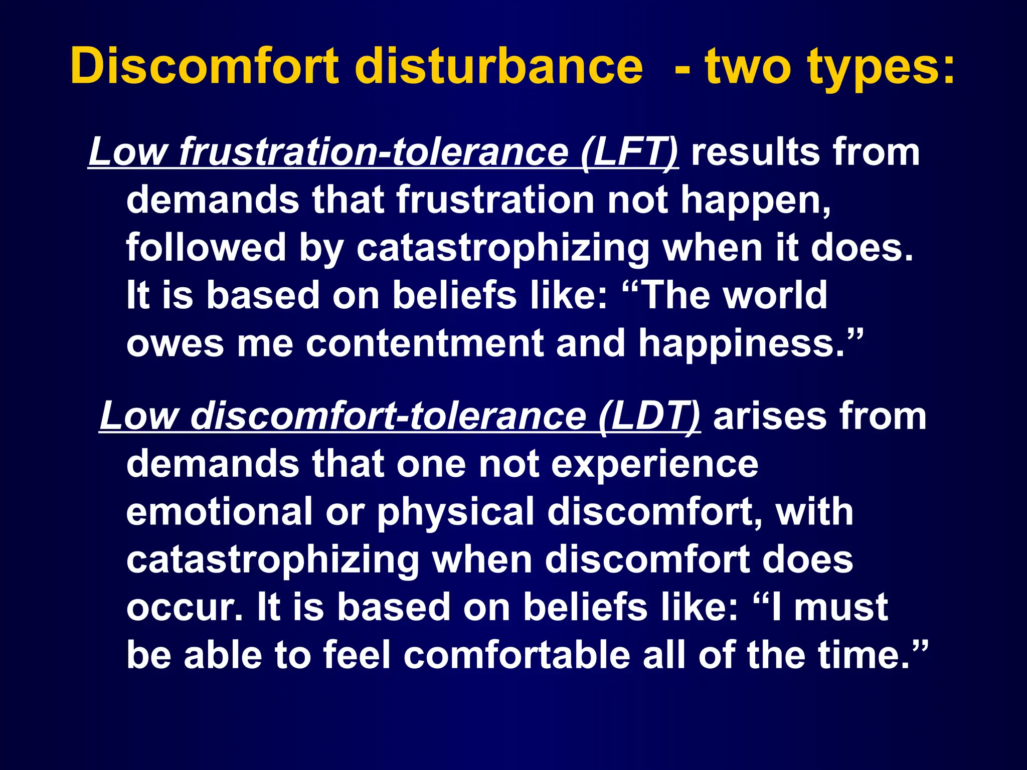 Discomfort disturbance - two types:
Low frustration-tolerance (LFT) results from
demands that frustration not happen,
followed by catastrophizing when it does.
It is based on beliefs like: “The world
owes me contentment and happiness.”
Low discomfort-tolerance (LDT) arises from
demands that one not experience
emotional or physical discomfort, with
catastrophizing when discomfort does
occur. It is based on beliefs like: “I must
be able to feel comfortable all of the time.”
 