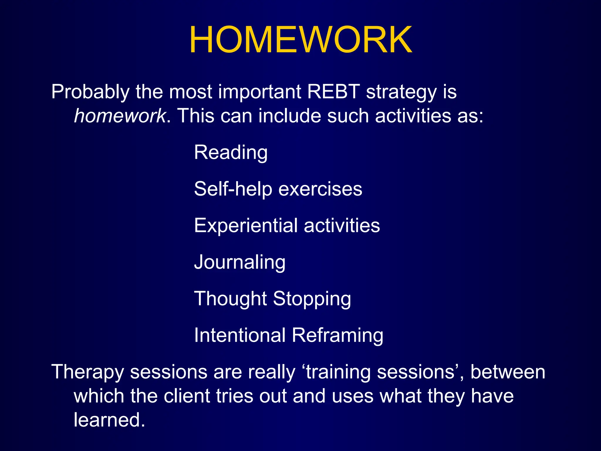 HOMEWORK
Probably the most important REBT strategy is
homework. This can include such activities as:
Reading
Self-help exercises
Experiential activities
Journaling
Thought Stopping
Intentional Reframing
Therapy sessions are really ‘training sessions’, between
which the client tries out and uses what they have
learned.
 