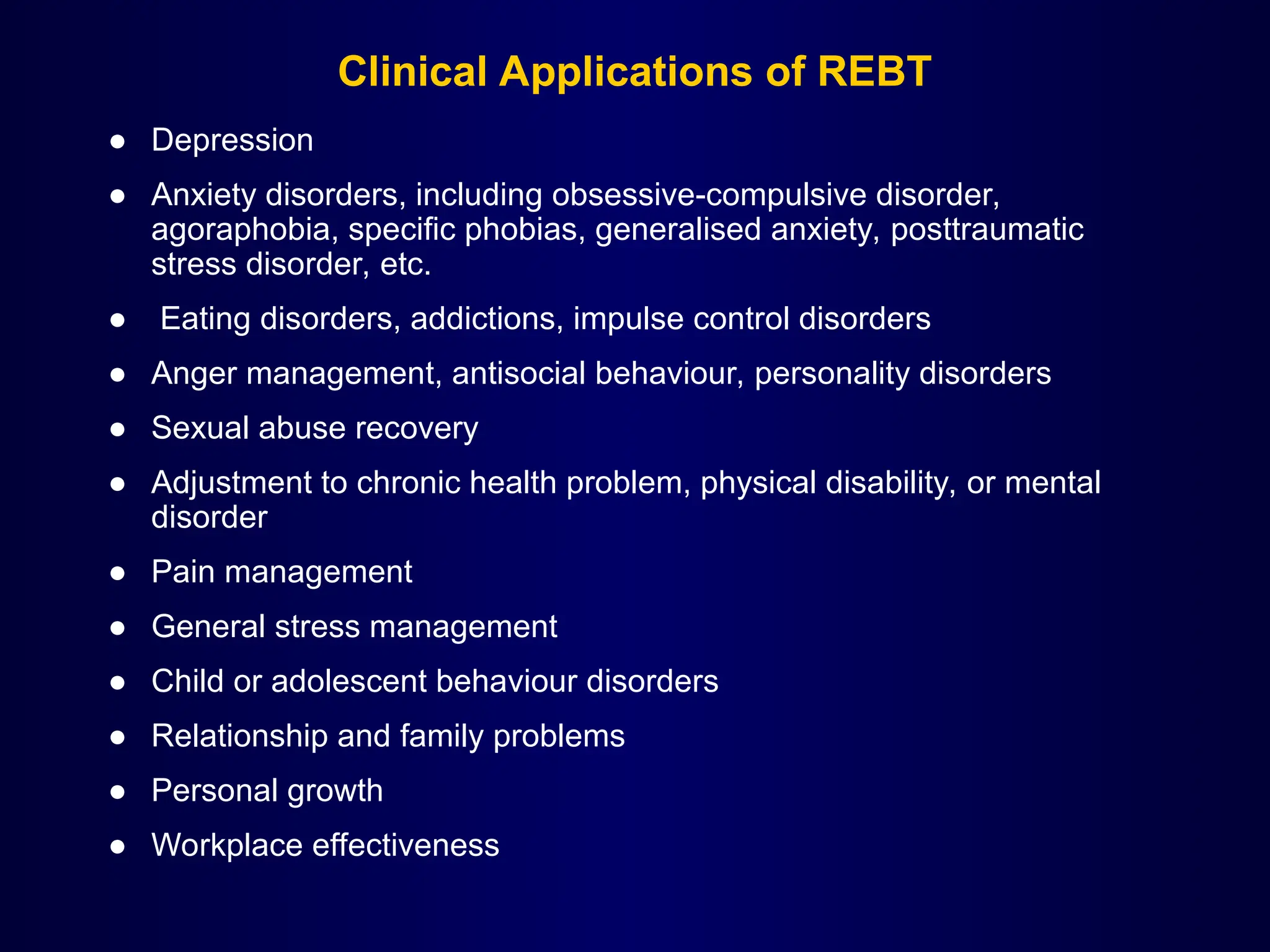 Clinical Applications of REBT
● Depression
● Anxiety disorders, including obsessive-compulsive disorder,
agoraphobia, specific phobias, generalised anxiety, posttraumatic
stress disorder, etc.
● Eating disorders, addictions, impulse control disorders
● Anger management, antisocial behaviour, personality disorders
● Sexual abuse recovery
● Adjustment to chronic health problem, physical disability, or mental
disorder
● Pain management
● General stress management
● Child or adolescent behaviour disorders
● Relationship and family problems
● Personal growth
● Workplace effectiveness
 
