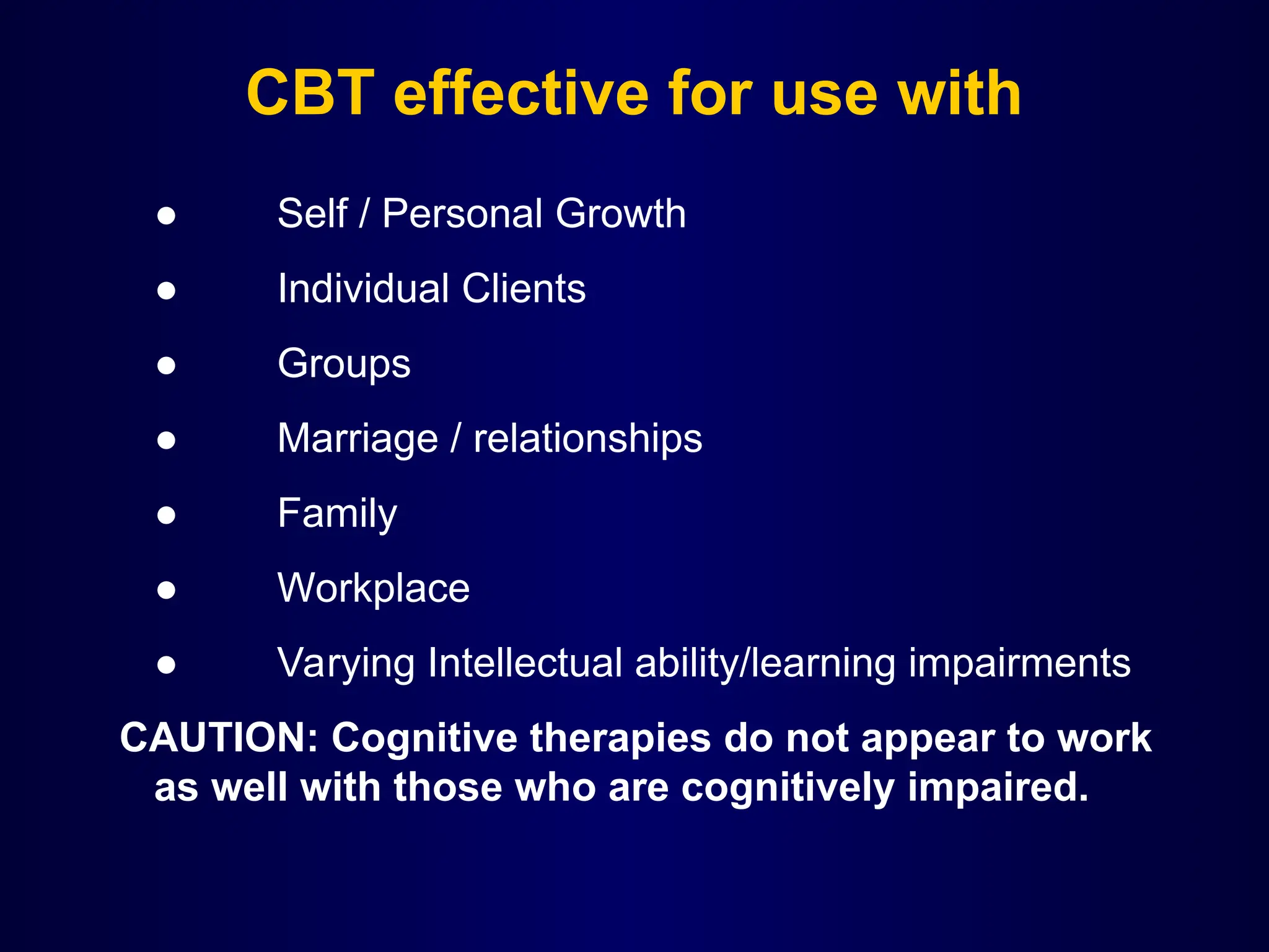 CBT effective for use with
● Self / Personal Growth
● Individual Clients
● Groups
● Marriage / relationships
● Family
● Workplace
● Varying Intellectual ability/learning impairments
CAUTION: Cognitive therapies do not appear to work
as well with those who are cognitively impaired.
 