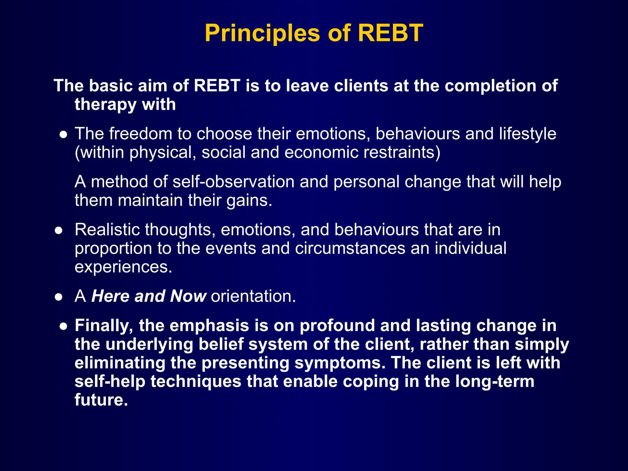 Principles of REBT
The basic aim of REBT is to leave clients at the completion of
therapy with
● The freedom to choose their emotions, behaviours and lifestyle
(within physical, social and economic restraints)
A method of self-observation and personal change that will help
them maintain their gains.
● Realistic thoughts, emotions, and behaviours that are in
proportion to the events and circumstances an individual
experiences.
● A Here and Now orientation.
● Finally, the emphasis is on profound and lasting change in
the underlying belief system of the client, rather than simply
eliminating the presenting symptoms. The client is left with
self-help techniques that enable coping in the long-term
future.
 