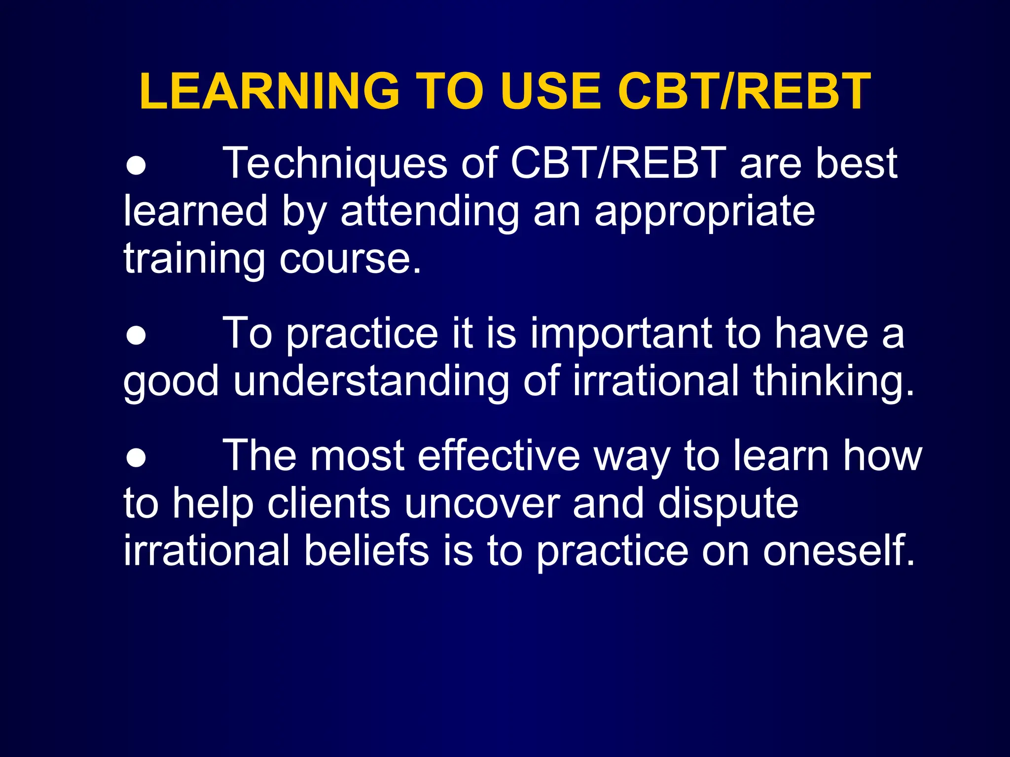 LEARNING TO USE CBT/REBT
● Techniques of CBT/REBT are best
learned by attending an appropriate
training course.
● To practice it is important to have a
good understanding of irrational thinking.
● The most effective way to learn how
to help clients uncover and dispute
irrational beliefs is to practice on oneself.
 