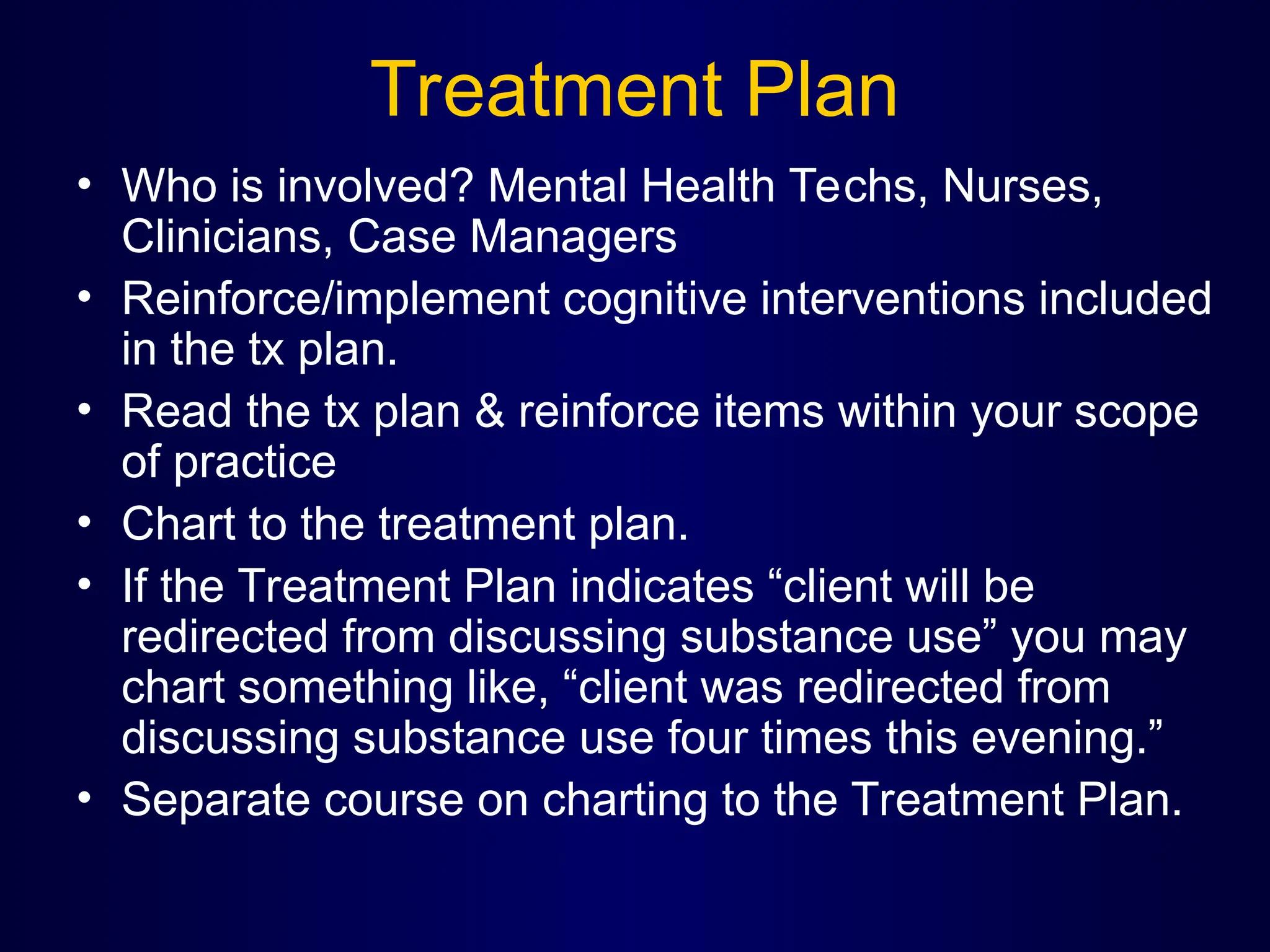 Treatment Plan
• Who is involved? Mental Health Techs, Nurses,
Clinicians, Case Managers
• Reinforce/implement cognitive interventions included
in the tx plan.
• Read the tx plan & reinforce items within your scope
of practice
• Chart to the treatment plan.
• If the Treatment Plan indicates “client will be
redirected from discussing substance use” you may
chart something like, “client was redirected from
discussing substance use four times this evening.”
• Separate course on charting to the Treatment Plan.
 