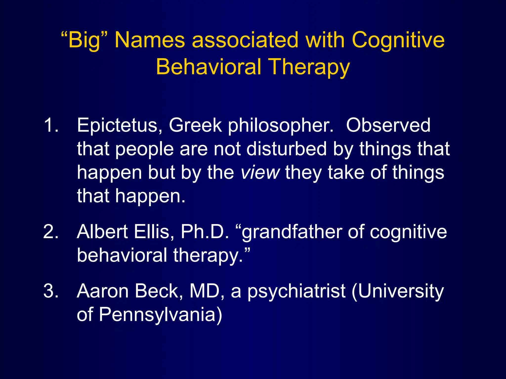 “Big” Names associated with Cognitive
Behavioral Therapy
1. Epictetus, Greek philosopher. Observed
that people are not disturbed by things that
happen but by the view they take of things
that happen.
2. Albert Ellis, Ph.D. “grandfather of cognitive
behavioral therapy.”
3. Aaron Beck, MD, a psychiatrist (University
of Pennsylvania)
 