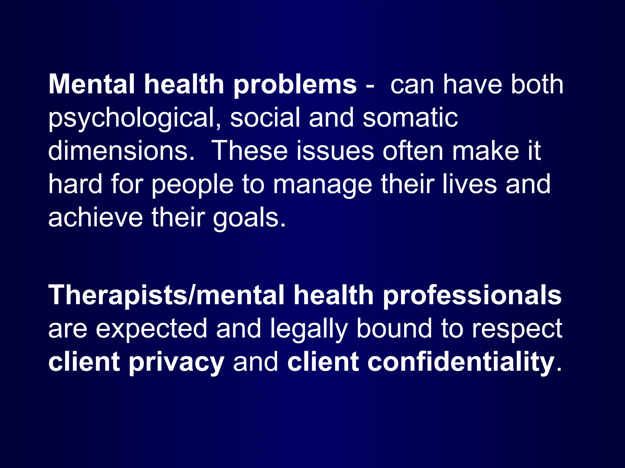 Mental health problems - can have both
psychological, social and somatic
dimensions. These issues often make it
hard for people to manage their lives and
achieve their goals.
Therapists/mental health professionals
are expected and legally bound to respect
client privacy and client confidentiality.
 