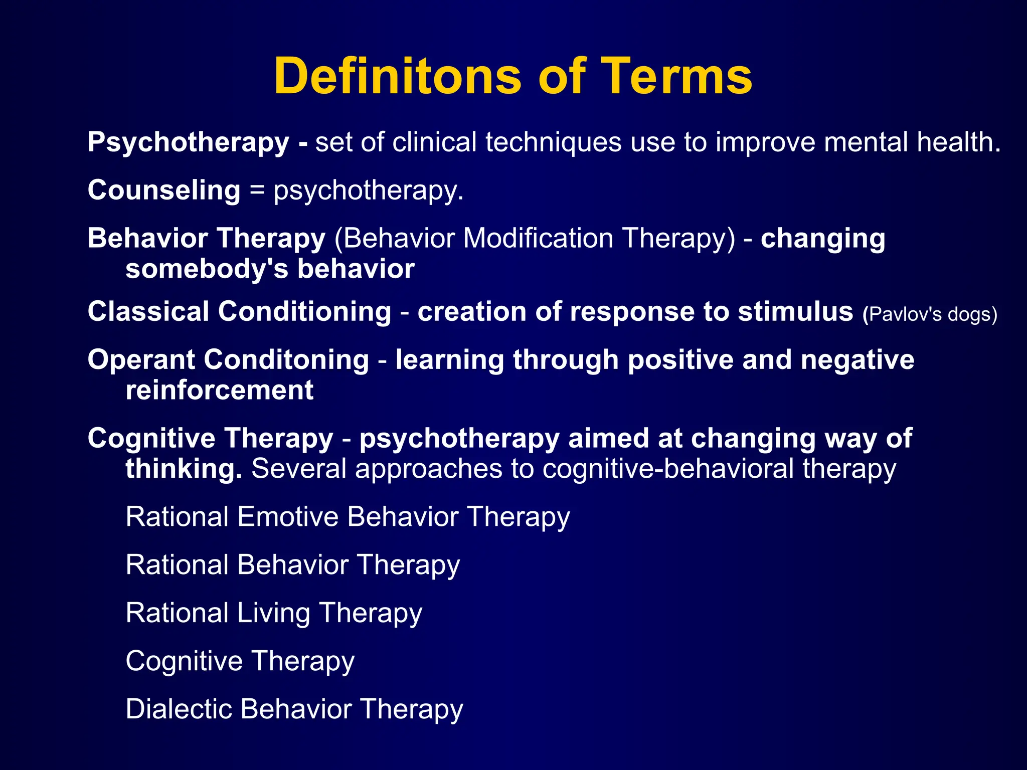 Definitons of Terms
Psychotherapy - set of clinical techniques use to improve mental health.
Counseling = psychotherapy.
Behavior Therapy (Behavior Modification Therapy) - changing
somebody's behavior
Classical Conditioning - creation of response to stimulus (Pavlov's dogs)
Operant Conditoning - learning through positive and negative
reinforcement
Cognitive Therapy - psychotherapy aimed at changing way of
thinking. Several approaches to cognitive-behavioral therapy
Rational Emotive Behavior Therapy
Rational Behavior Therapy
Rational Living Therapy
Cognitive Therapy
Dialectic Behavior Therapy
 