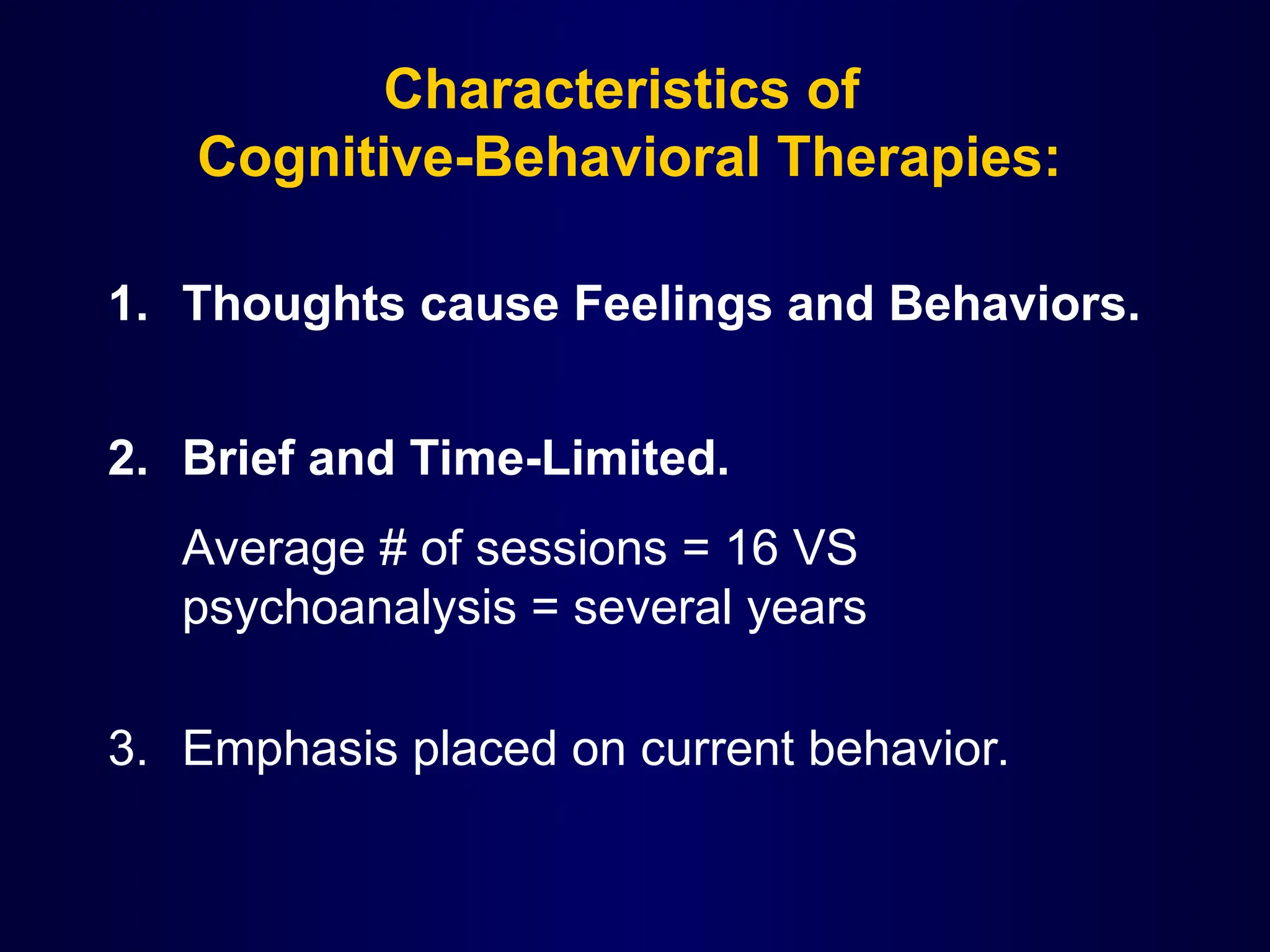 Characteristics of
Cognitive-Behavioral Therapies:
1. Thoughts cause Feelings and Behaviors.
2. Brief and Time-Limited.
Average # of sessions = 16 VS
psychoanalysis = several years
3. Emphasis placed on current behavior.
 