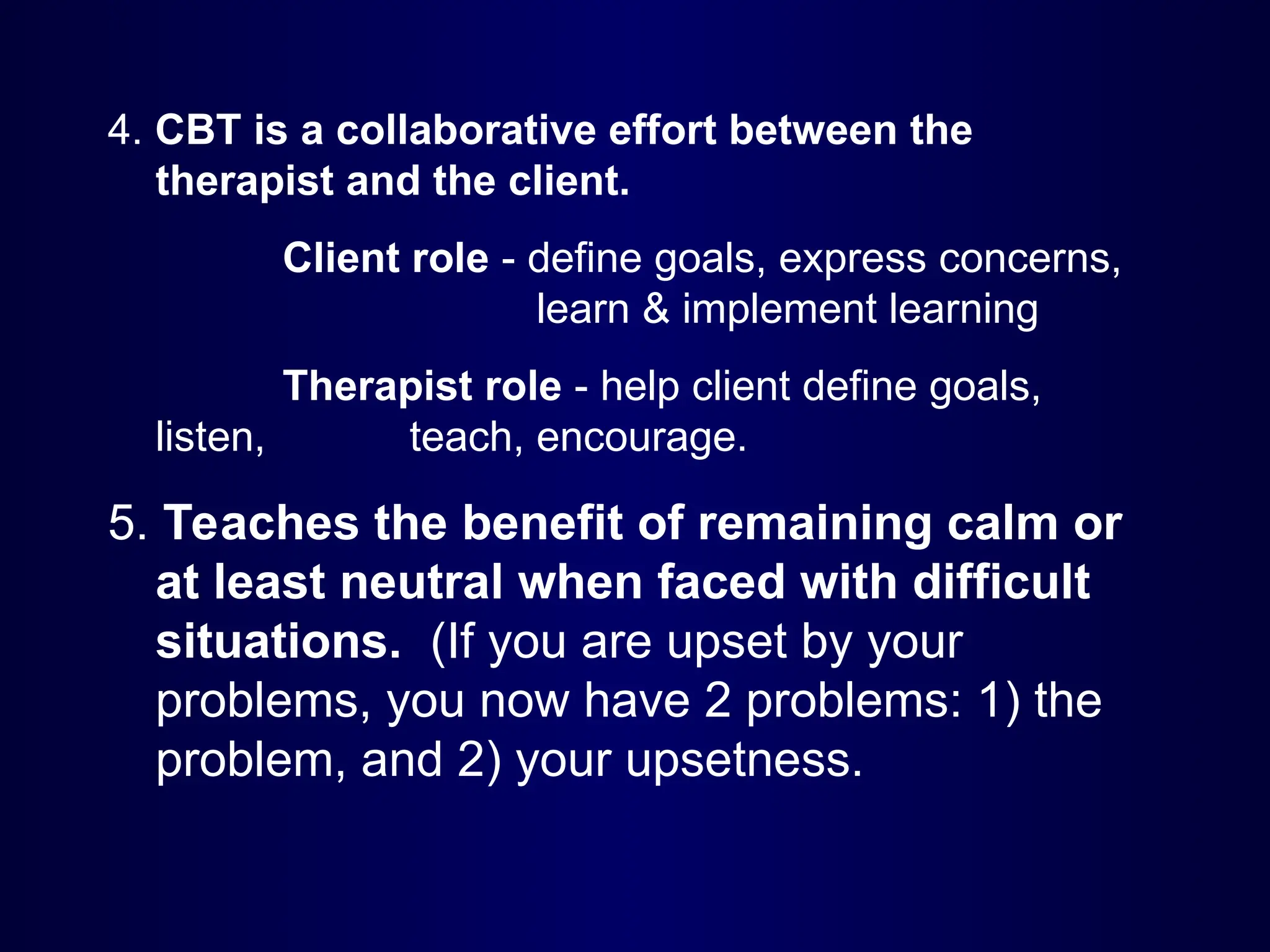 4. CBT is a collaborative effort between the
therapist and the client.
Client role - define goals, express concerns,
learn & implement learning
Therapist role - help client define goals,
listen, teach, encourage.
5. Teaches the benefit of remaining calm or
at least neutral when faced with difficult
situations. (If you are upset by your
problems, you now have 2 problems: 1) the
problem, and 2) your upsetness.
 