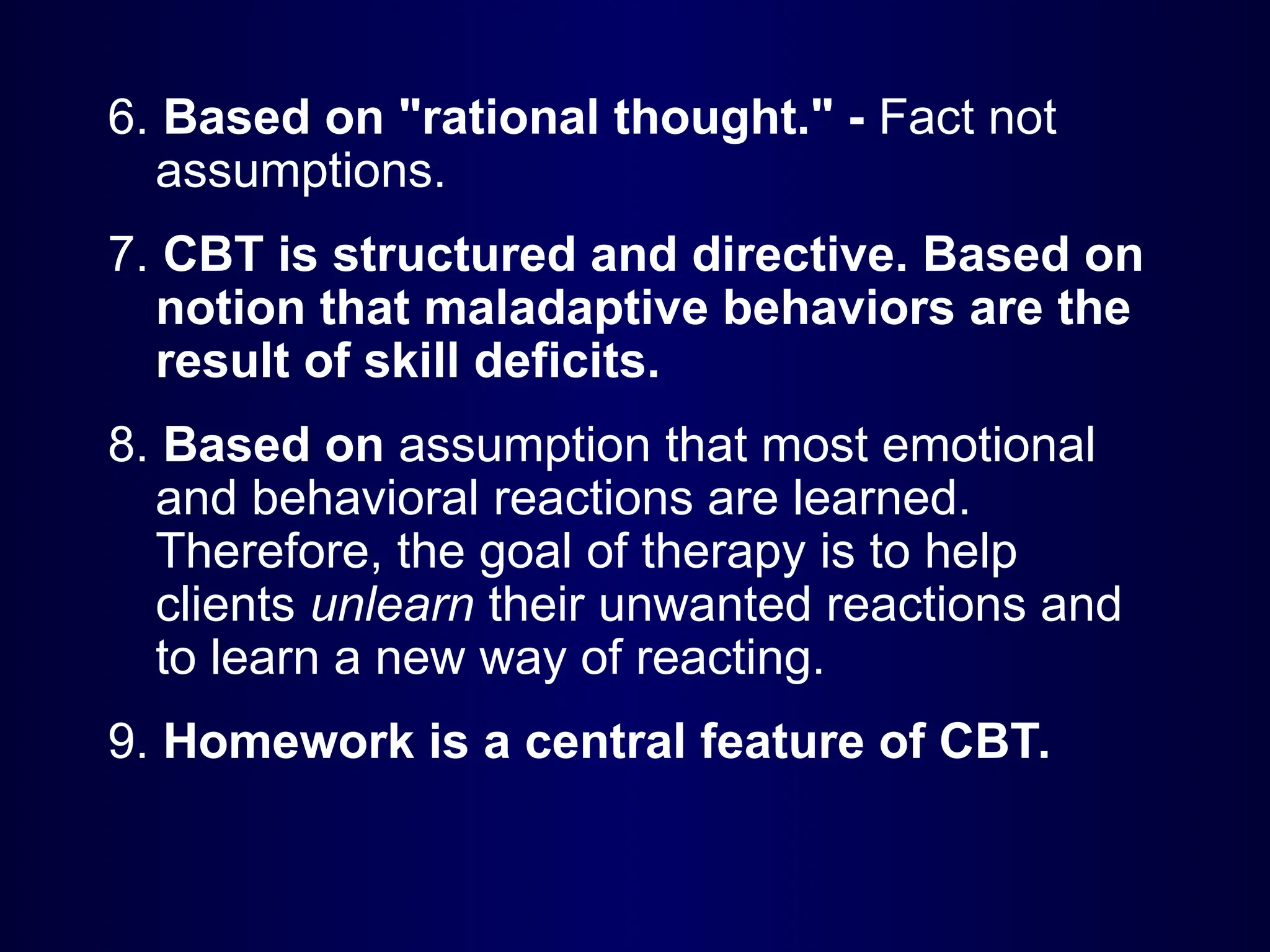 6. Based on "rational thought." - Fact not
assumptions.
7. CBT is structured and directive. Based on
notion that maladaptive behaviors are the
result of skill deficits.
8. Based on assumption that most emotional
and behavioral reactions are learned.
Therefore, the goal of therapy is to help
clients unlearn their unwanted reactions and
to learn a new way of reacting.
9. Homework is a central feature of CBT.
 