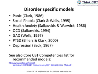 • Panic (Clark, 1986)
• Social Phobia (Clark & Wells, 1995)
• Health Anxiety (Salkovskis & Warwick, 1986)
• OCD (Salkovskis, 1994)
• GAD (Wells, 1997)
• PTSD (Ehlers & Clark, 2000)
• Depression (Beck, 1967)
See also Core CBT Competencies list for
recommended models:
http://www.ucl.ac.uk/clinical-
psychology/CORE/CBT_Competences/CBT_Competences_Map.pdf
Disorder specific models
© Think CBT Ltd info@thinkcbt.com 01732 808 626 www.thinkcbt.com
 