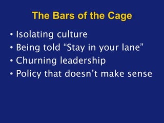 The Bars of the Cage
• Isolating culture
• Being told “Stay in your lane”
• Churning leadership
• Policy that doesn’t make sense
 