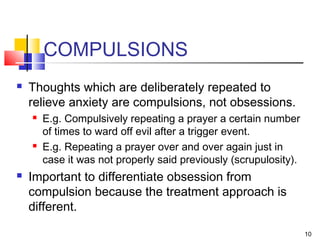 10
COMPULSIONS
 Thoughts which are deliberately repeated to
relieve anxiety are compulsions, not obsessions.
 E.g. Compulsively repeating a prayer a certain number
of times to ward off evil after a trigger event.
 E.g. Repeating a prayer over and over again just in
case it was not properly said previously (scrupulosity).
 Important to differentiate obsession from
compulsion because the treatment approach is
different.
 