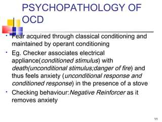 PSYCHOPATHOLOGY OF
OCD
 Fear acquired through classical conditioning and
maintained by operant conditioning
 Eg. Checker associates electrical
appliance(conditioned stimulus) with
death(unconditional stimulus;danger of fire) and
thus feels anxiety (unconditional response and
conditioned response) in the presence of a stove
 Checking behaviour:Negative Reinforcer as it
removes anxiety
11
 