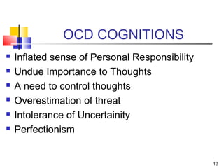 OCD COGNITIONS
 Inflated sense of Personal Responsibility
 Undue Importance to Thoughts
 A need to control thoughts
 Overestimation of threat
 Intolerance of Uncertainity
 Perfectionism
12
 