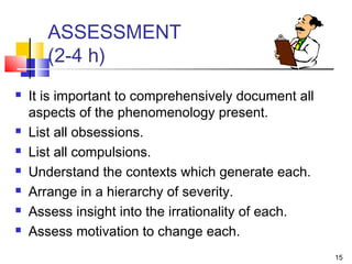 15
ASSESSMENT
(2-4 h)
 It is important to comprehensively document all
aspects of the phenomenology present.
 List all obsessions.
 List all compulsions.
 Understand the contexts which generate each.
 Arrange in a hierarchy of severity.
 Assess insight into the irrationality of each.
 Assess motivation to change each.
 