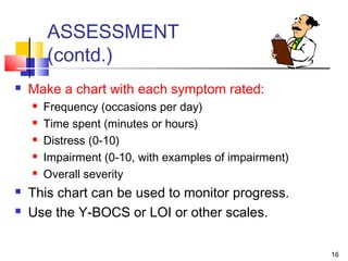16
ASSESSMENT
(contd.)
 Make a chart with each symptom rated:
 Frequency (occasions per day)
 Time spent (minutes or hours)
 Distress (0-10)
 Impairment (0-10, with examples of impairment)
 Overall severity
 This chart can be used to monitor progress.
 Use the Y-BOCS or LOI or other scales.
 