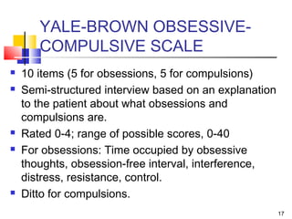 17
YALE-BROWN OBSESSIVE-
COMPULSIVE SCALE
 10 items (5 for obsessions, 5 for compulsions)
 Semi-structured interview based on an explanation
to the patient about what obsessions and
compulsions are.
 Rated 0-4; range of possible scores, 0-40
 For obsessions: Time occupied by obsessive
thoughts, obsession-free interval, interference,
distress, resistance, control.
 Ditto for compulsions.
 