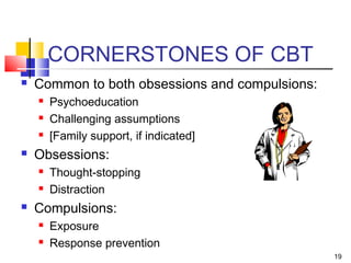 19
CORNERSTONES OF CBT
 Common to both obsessions and compulsions:
 Psychoeducation
 Challenging assumptions
 [Family support, if indicated]
 Obsessions:
 Thought-stopping
 Distraction
 Compulsions:
 Exposure
 Response prevention
 